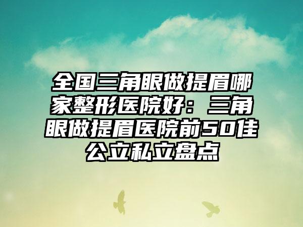 全国三角眼做提眉哪家整形医院好：三角眼做提眉医院前50佳公立私立盘点