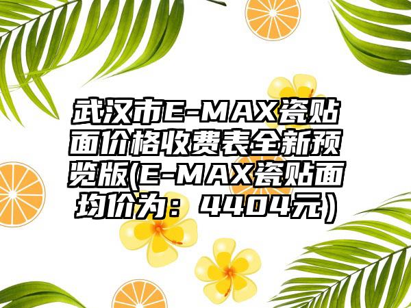 武汉市E-MAX瓷贴面价格收费表全新预览版(E-MAX瓷贴面均价为：4404元）