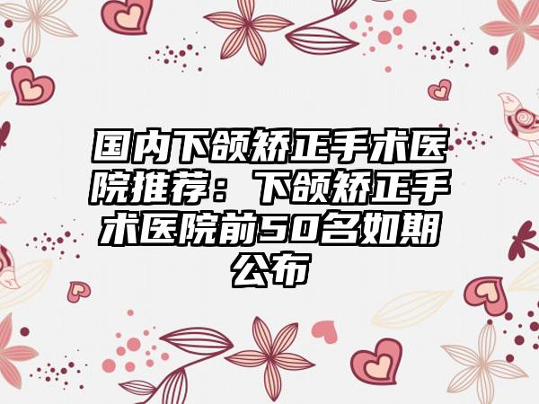 国内下颌矫正手术医院推荐：下颌矫正手术医院前50名如期公布