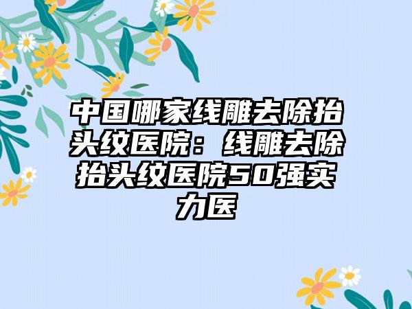 中国哪家线雕去除抬头纹医院：线雕去除抬头纹医院50强实力医