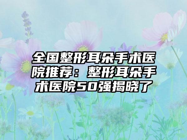全国整形耳朵手术医院推荐：整形耳朵手术医院50强揭晓了
