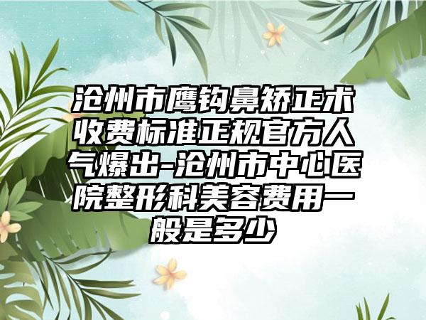 沧州市鹰钩鼻矫正术收费标准正规官方人气爆出-沧州市中心医院整形科美容费用一般是多少