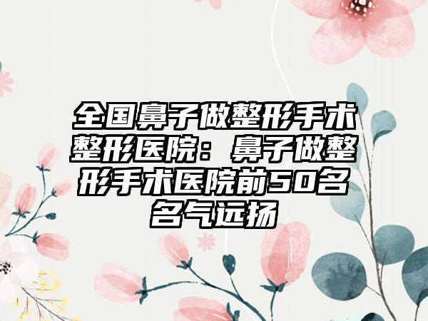 全国鼻子做整形手术整形医院：鼻子做整形手术医院前50名名气远扬