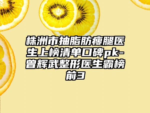 株洲市抽脂肪瘦腿医生上榜清单口碑pk-曾辉武整形医生霸榜前3