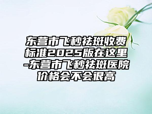 东营市飞秒祛斑收费标准2025版在这里-东营市飞秒祛斑医院价格会不会很高