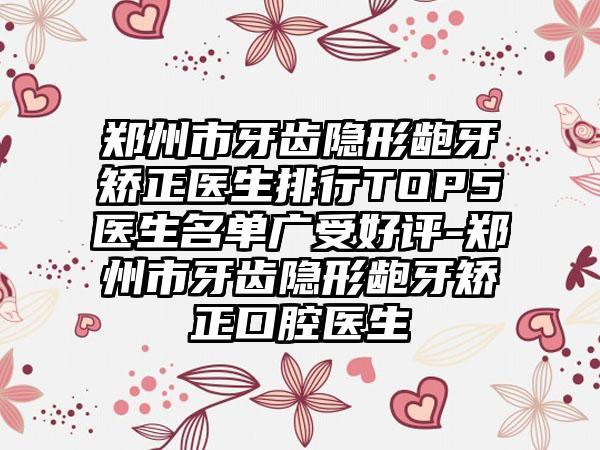 郑州市牙齿隐形龅牙矫正医生排行TOP5医生名单广受好评-郑州市牙齿隐形龅牙矫正口腔医生
