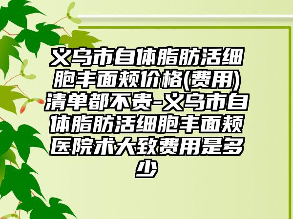 义乌市自体脂肪活细胞丰面颊价格(费用)清单都不贵-义乌市自体脂肪活细胞丰面颊医院术大致费用是多少