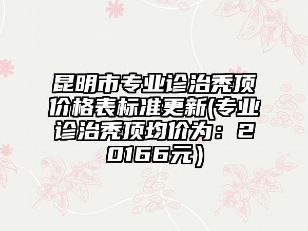昆明市专业诊治秃顶价格表标准更新(专业诊治秃顶均价为：20166元）