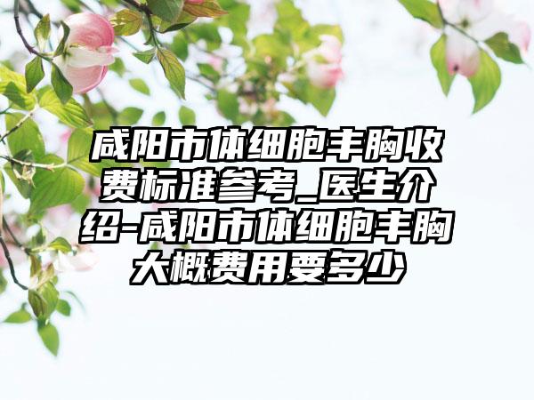 咸阳市体细胞丰胸收费标准参考_医生介绍-咸阳市体细胞丰胸大概费用要多少