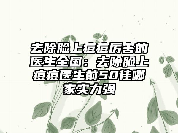 去除脸上痘痘厉害的医生全国：去除脸上痘痘医生前50佳哪家实力强