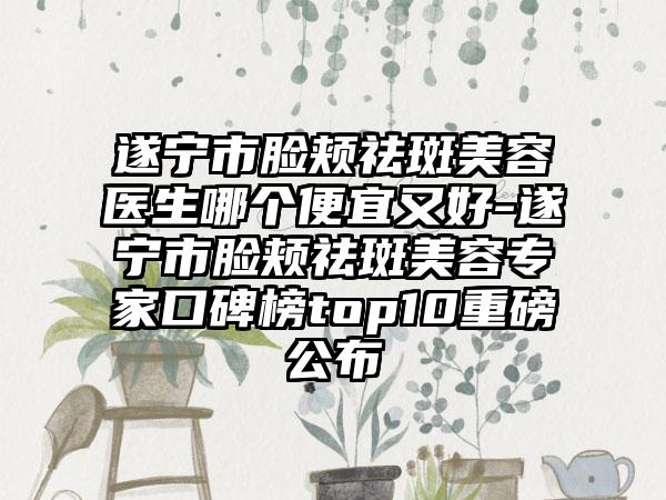 遂宁市脸颊祛斑美容医生哪个便宜又好-遂宁市脸颊祛斑美容专家口碑榜top10重磅公布