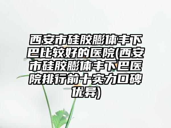 西安市硅胶膨体丰下巴比较好的医院(西安市硅胶膨体丰下巴医院排行前十实力口碑优异)