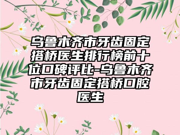 乌鲁木齐市牙齿固定搭桥医生排行榜前十位口碑评比-乌鲁木齐市牙齿固定搭桥口腔医生