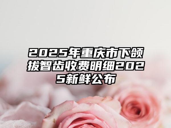 2025年重庆市下颌拔智齿收费明细2025新鲜公布