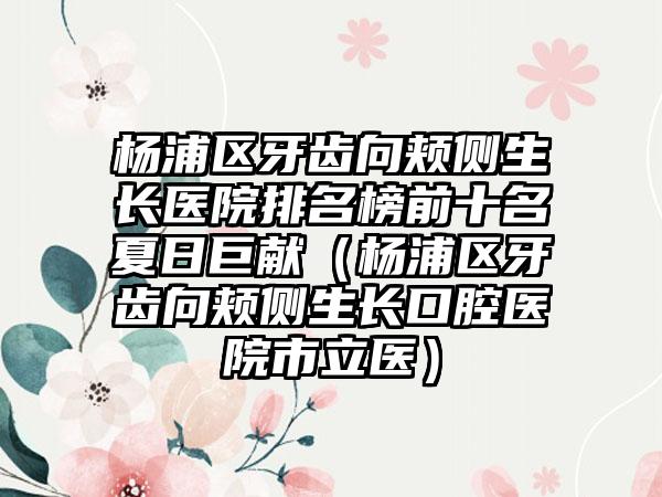 杨浦区牙齿向颊侧生长医院排名榜前十名夏日巨献（杨浦区牙齿向颊侧生长口腔医院市立医）
