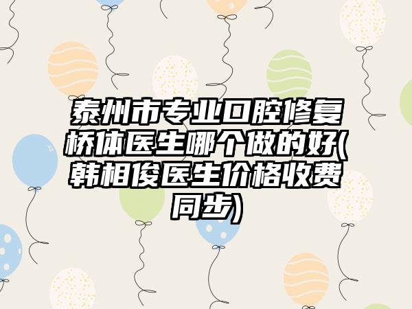 泰州市专业口腔修复桥体医生哪个做的好(韩相俊医生价格收费同步)