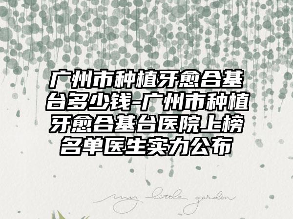 广州市种植牙愈合基台多少钱-广州市种植牙愈合基台医院上榜名单医生实力公布