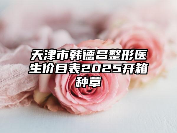 天津市韩德昌整形医生价目表2025开箱种草