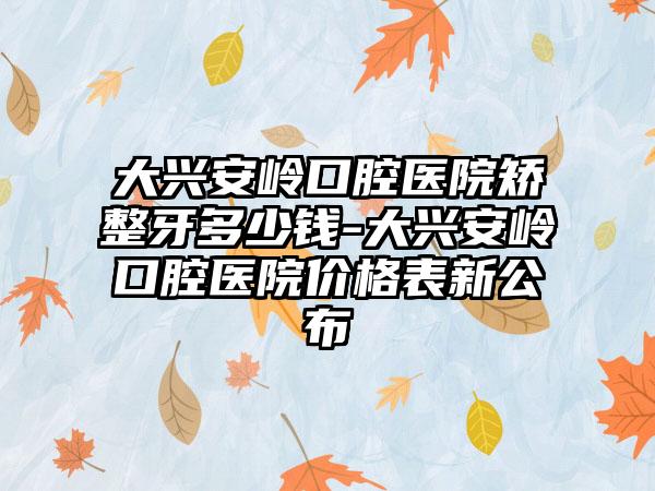 大兴安岭口腔医院矫整牙多少钱-大兴安岭口腔医院价格表新公布