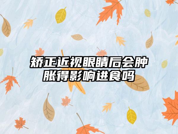 矫正近视眼睛后会肿胀得影响进食吗