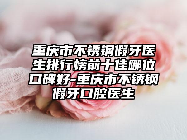 重庆市不锈钢假牙医生排行榜前十佳哪位口碑好-重庆市不锈钢假牙口腔医生