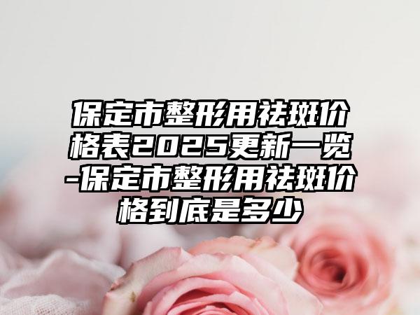 保定市整形用祛斑价格表2025更新一览-保定市整形用祛斑价格到底是多少