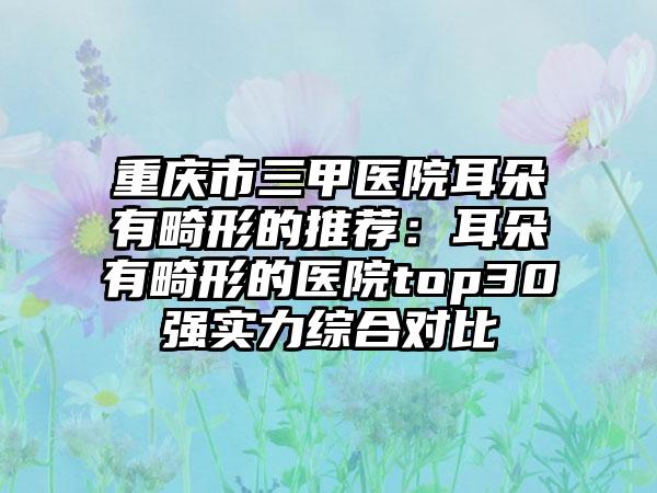 重庆市三甲医院耳朵有畸形的推荐：耳朵有畸形的医院top30强实力综合对比