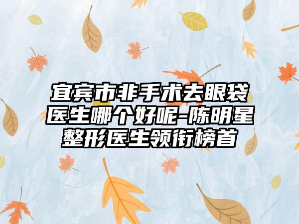 宜宾市非手术去眼袋医生哪个好呢-陈明星整形医生领衔榜首