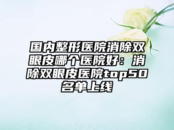 国内整形医院消除双眼皮哪个医院好：消除双眼皮医院top50名单上线