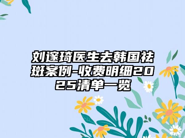 刘邃琦医生去韩国祛斑案例-收费明细2025清单一览
