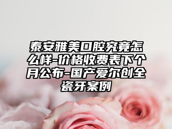 泰安雅美口腔究竟怎么样-价格收费表下个月公布-国产爱尔创全瓷牙案例