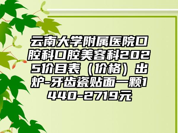 云南大学附属医院口腔科口腔美容科2025价目表（价格）出炉-牙齿瓷贴面一颗1440-2719元