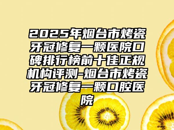 2025年烟台市烤瓷牙冠修复一颗医院口碑排行榜前十佳正规机构评测-烟台市烤瓷牙冠修复一颗口腔医院