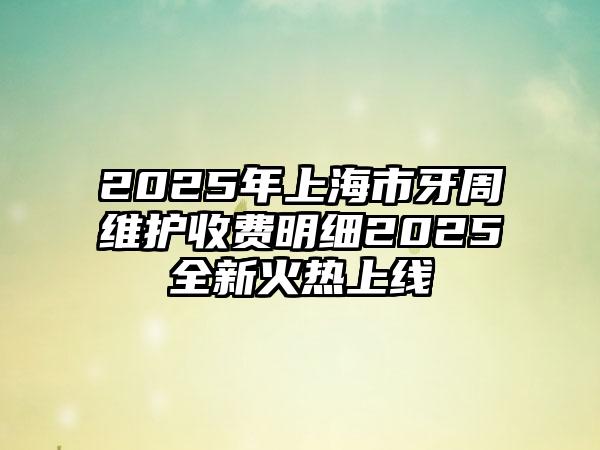 2025年上海市牙周维护收费明细2025全新火热上线