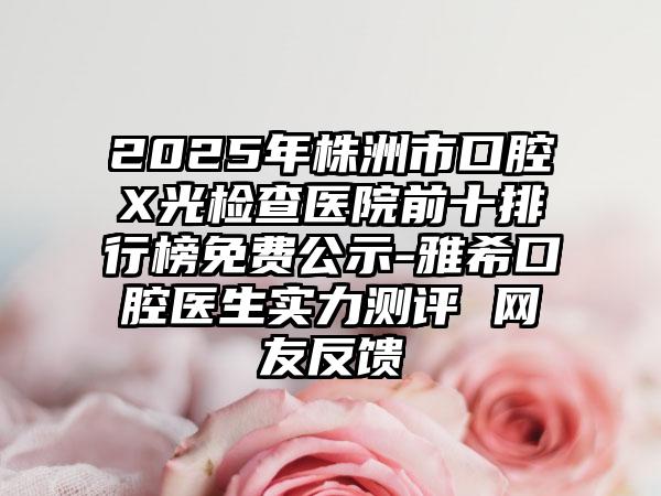 2025年株洲市口腔X光检查医院前十排行榜免费公示-雅希口腔医生实力测评 网友反馈