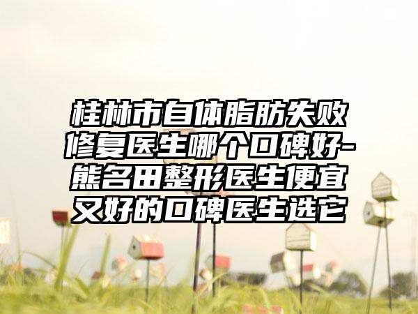 桂林市自体脂肪失败修复医生哪个口碑好-熊名田整形医生便宜又好的口碑医生选它