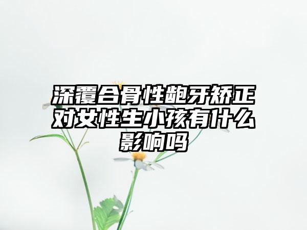 深覆合骨性龅牙矫正对女性生小孩有什么影响吗
