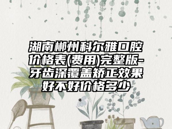 湖南郴州科尔雅口腔价格表(费用)完整版-牙齿深覆盖矫正效果好不好价格多少