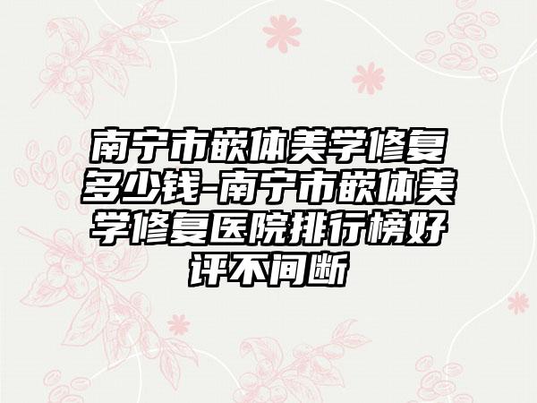南宁市嵌体美学修复多少钱-南宁市嵌体美学修复医院排行榜好评不间断