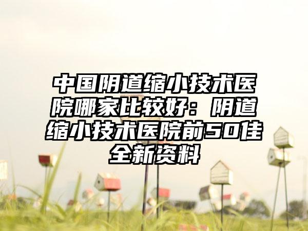 中国阴道缩小技术医院哪家比较好：阴道缩小技术医院前50佳全新资料