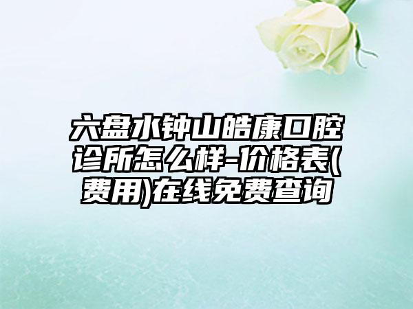 六盘水钟山皓康口腔诊所怎么样-价格表(费用)在线免费查询