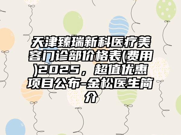 天津臻瑞新科医疗美容门诊部价格表(费用)2025，超值优惠项目公布-金松医生简介