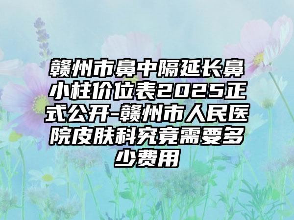 赣州市鼻中隔延长鼻小柱价位表2025正式公开-赣州市人民医院皮肤科究竟需要多少费用
