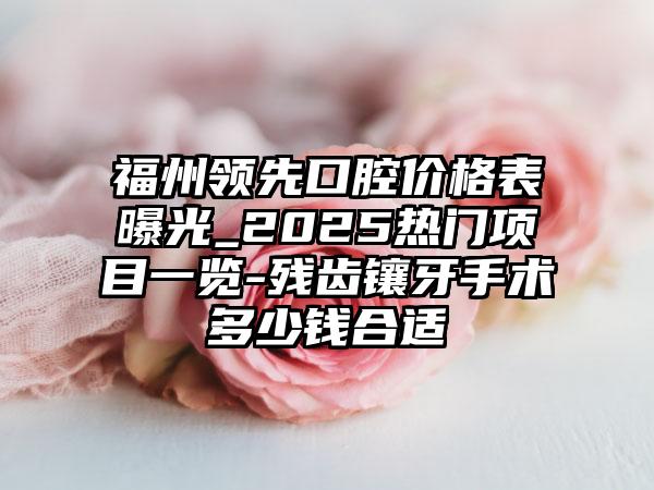 福州领先口腔价格表曝光_2025热门项目一览-残齿镶牙手术多少钱合适