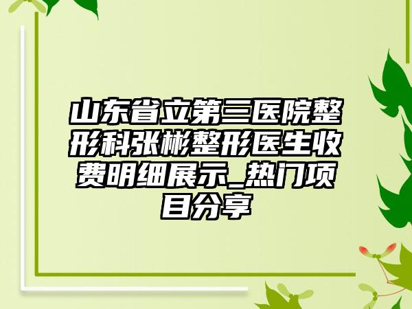 山东省立第三医院整形科张彬整形医生收费明细展示_热门项目分享