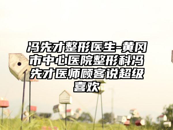 冯先才整形医生-黄冈市中心医院整形科冯先才医师顾客说超级喜欢
