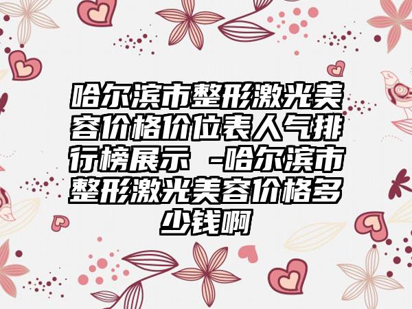 哈尔滨市整形激光美容价格价位表人气排行榜展示 -哈尔滨市整形激光美容价格多少钱啊