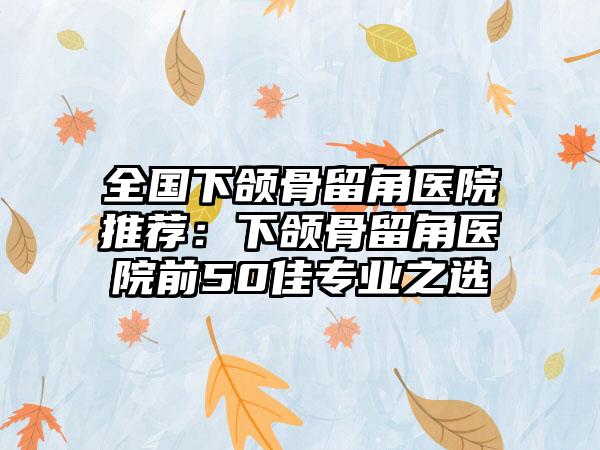 全国下颌骨留角医院推荐：下颌骨留角医院前50佳专业之选