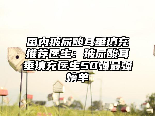 国内玻尿酸耳垂填充推荐医生：玻尿酸耳垂填充医生50强最强榜单