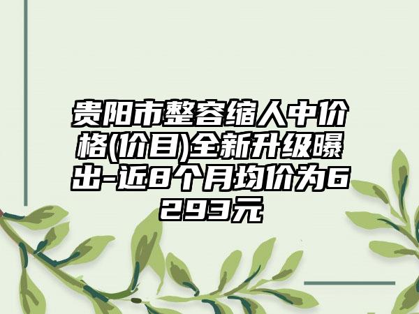 贵阳市整容缩人中价格(价目)全新升级曝出-近8个月均价为6293元